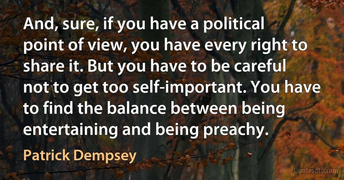 And, sure, if you have a political point of view, you have every right to share it. But you have to be careful not to get too self-important. You have to find the balance between being entertaining and being preachy. (Patrick Dempsey)