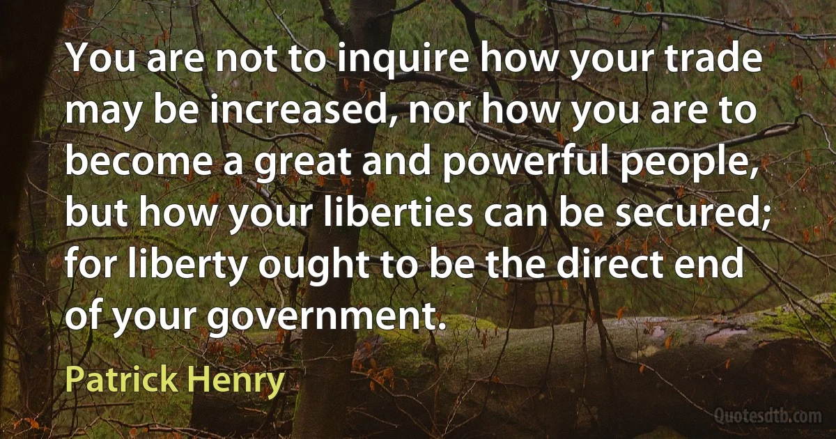 You are not to inquire how your trade may be increased, nor how you are to become a great and powerful people, but how your liberties can be secured; for liberty ought to be the direct end of your government. (Patrick Henry)