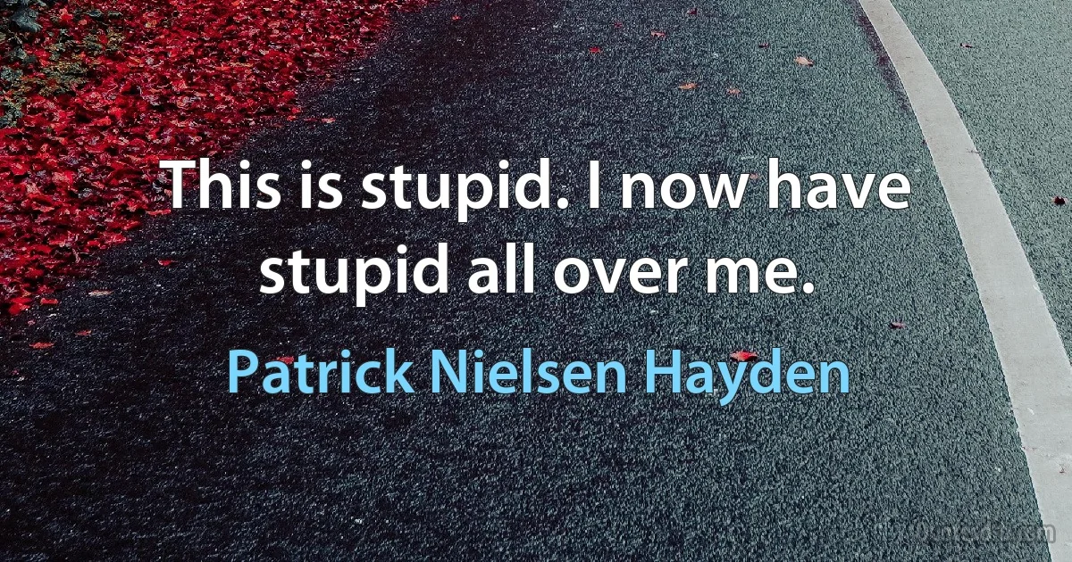 This is stupid. I now have stupid all over me. (Patrick Nielsen Hayden)