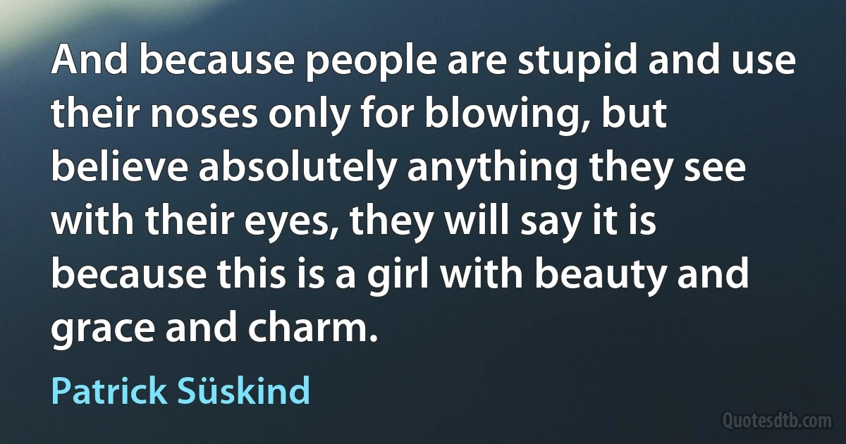 And because people are stupid and use their noses only for blowing, but believe absolutely anything they see with their eyes, they will say it is because this is a girl with beauty and grace and charm. (Patrick Süskind)