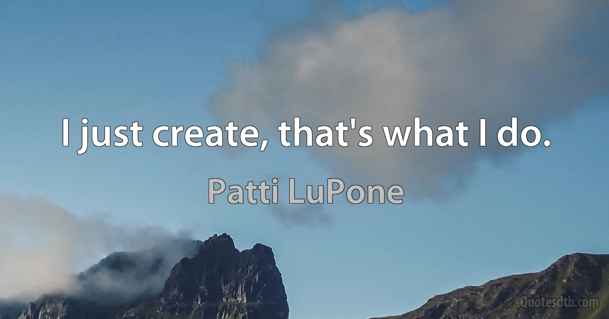 I just create, that's what I do. (Patti LuPone)