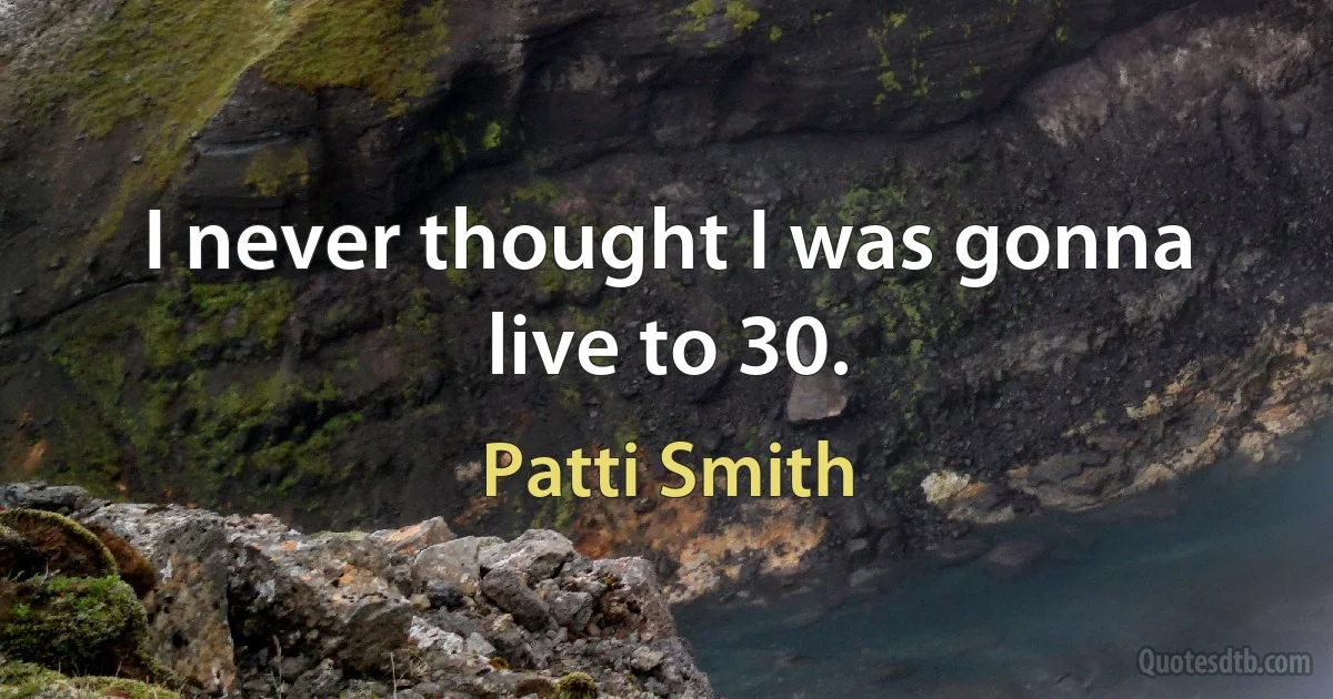 I never thought I was gonna live to 30. (Patti Smith)