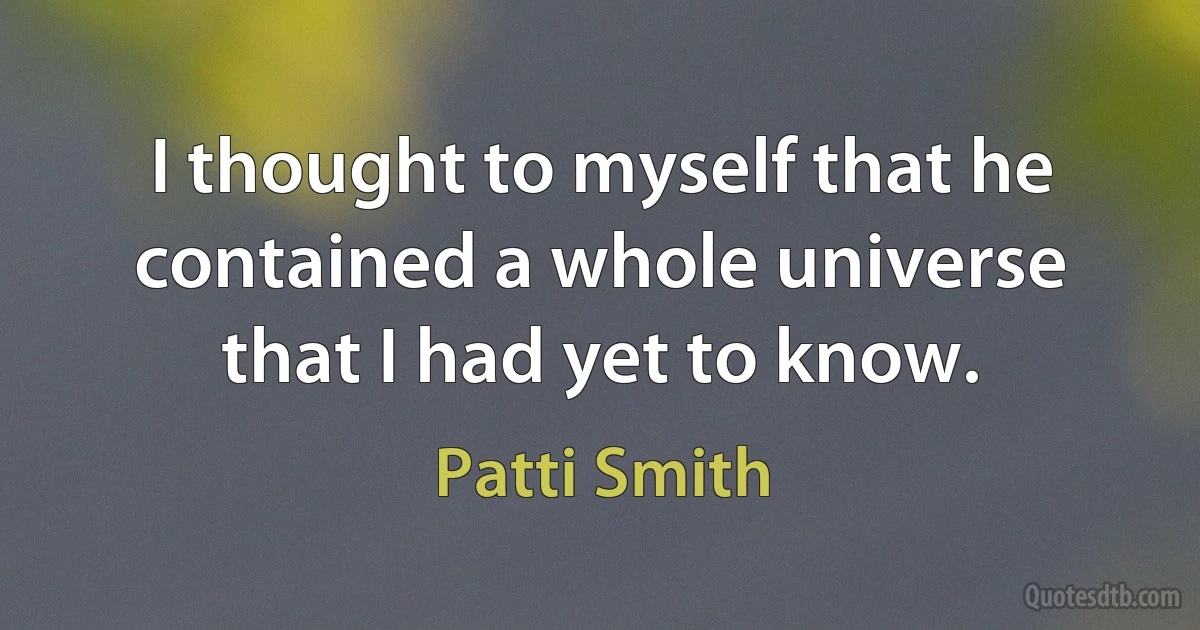 I thought to myself that he contained a whole universe that I had yet to know. (Patti Smith)