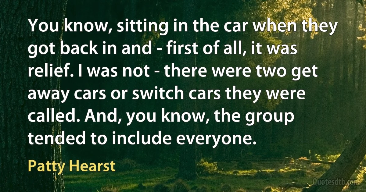 You know, sitting in the car when they got back in and - first of all, it was relief. I was not - there were two get away cars or switch cars they were called. And, you know, the group tended to include everyone. (Patty Hearst)