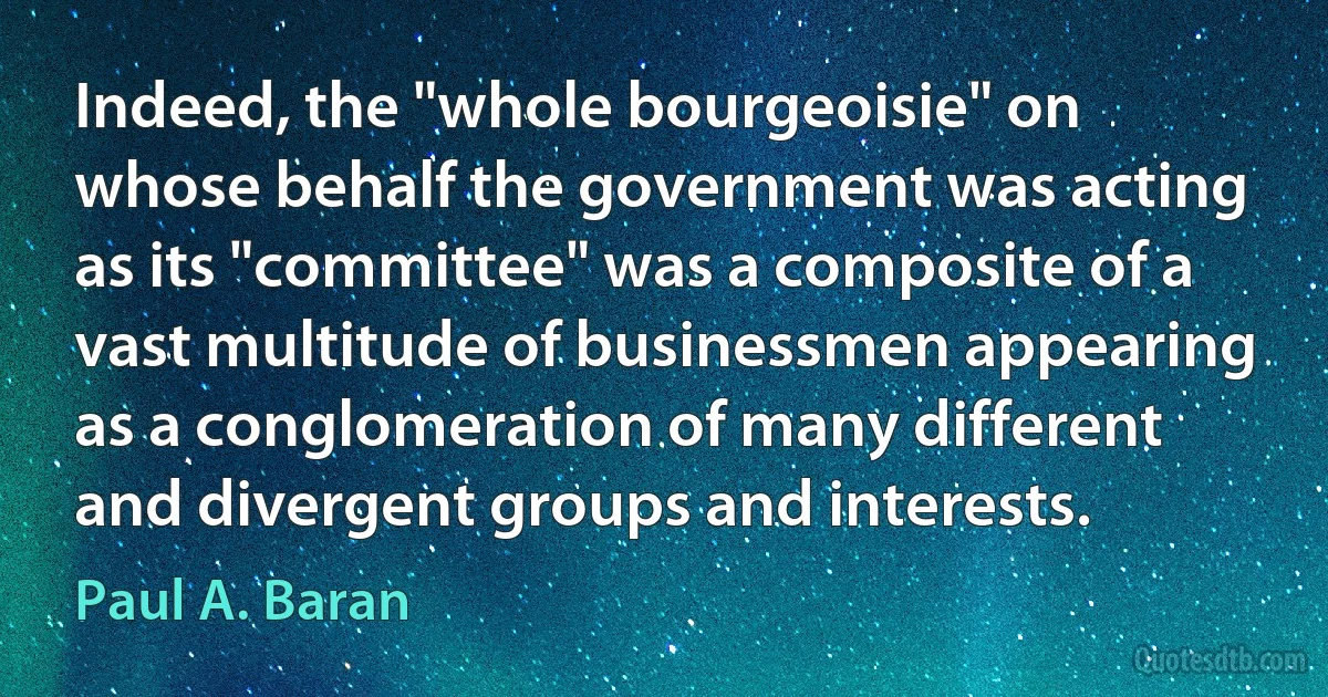 Indeed, the "whole bourgeoisie" on whose behalf the government was acting as its "committee" was a composite of a vast multitude of businessmen appearing as a conglomeration of many different and divergent groups and interests. (Paul A. Baran)