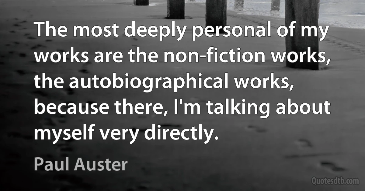 The most deeply personal of my works are the non-fiction works, the autobiographical works, because there, I'm talking about myself very directly. (Paul Auster)