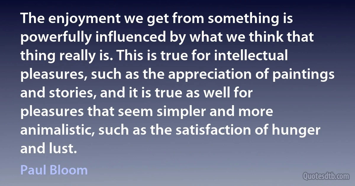 The enjoyment we get from something is powerfully influenced by what we think that thing really is. This is true for intellectual pleasures, such as the appreciation of paintings and stories, and it is true as well for pleasures that seem simpler and more animalistic, such as the satisfaction of hunger and lust. (Paul Bloom)