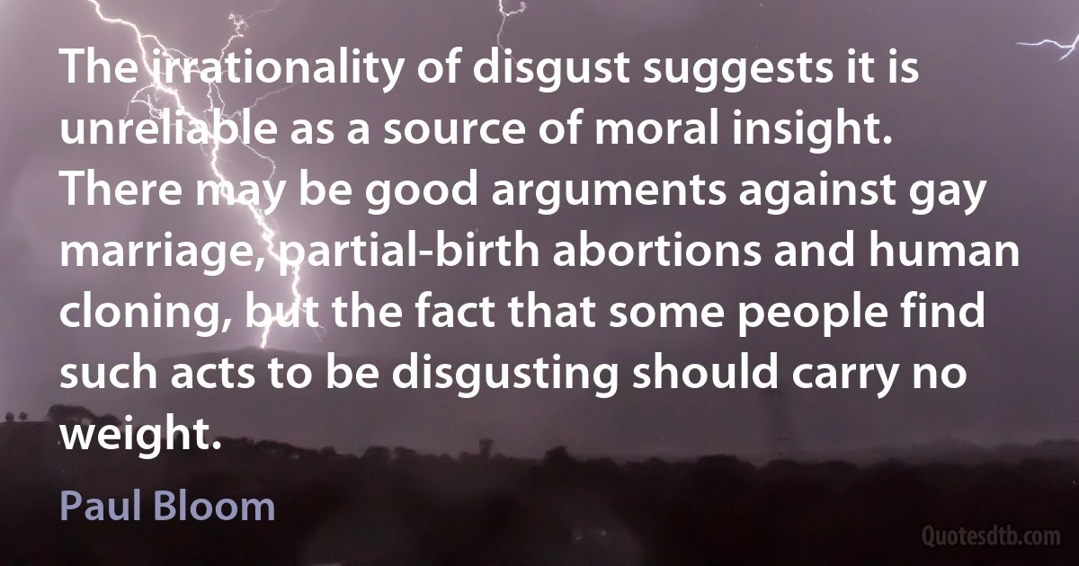 The irrationality of disgust suggests it is unreliable as a source of moral insight. There may be good arguments against gay marriage, partial-birth abortions and human cloning, but the fact that some people find such acts to be disgusting should carry no weight. (Paul Bloom)