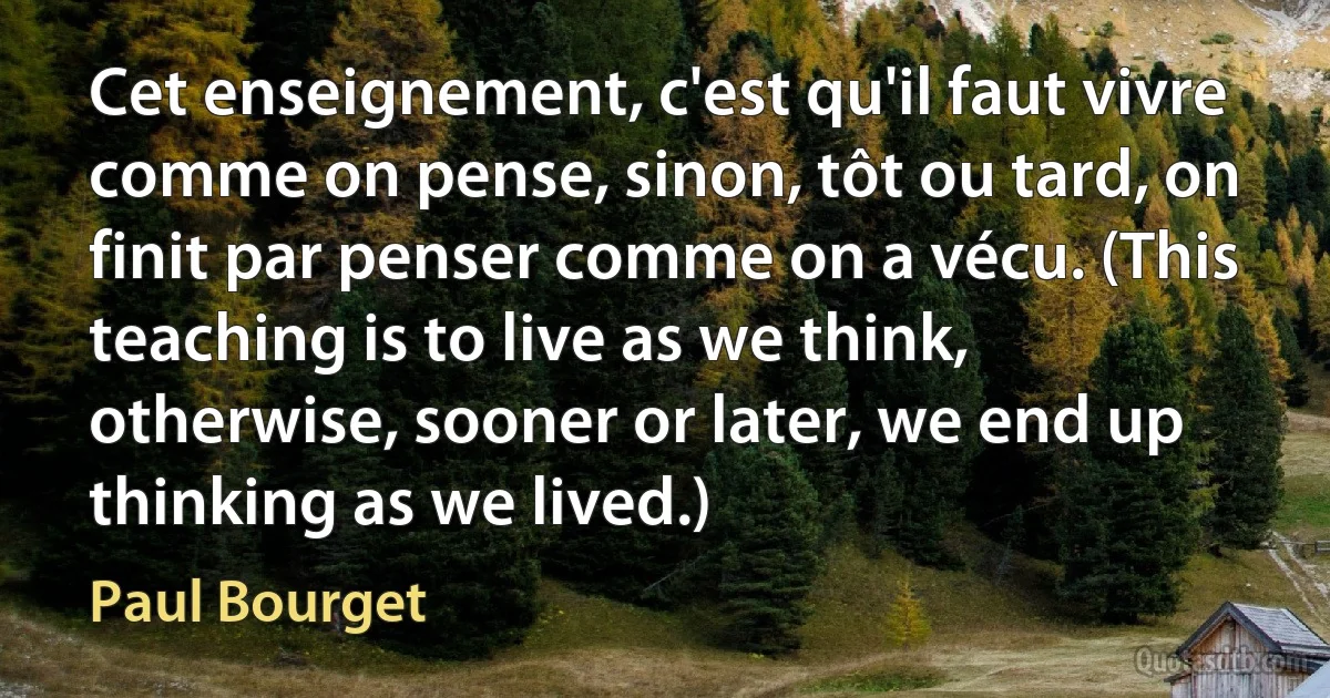 Cet enseignement, c'est qu'il faut vivre comme on pense, sinon, tôt ou tard, on finit par penser comme on a vécu. (This teaching is to live as we think, otherwise, sooner or later, we end up thinking as we lived.) (Paul Bourget)