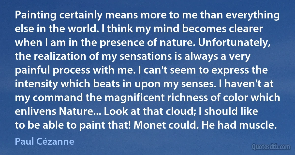 Painting certainly means more to me than everything else in the world. I think my mind becomes clearer when I am in the presence of nature. Unfortunately, the realization of my sensations is always a very painful process with me. I can't seem to express the intensity which beats in upon my senses. I haven't at my command the magnificent richness of color which enlivens Nature... Look at that cloud; I should like to be able to paint that! Monet could. He had muscle. (Paul Cézanne)