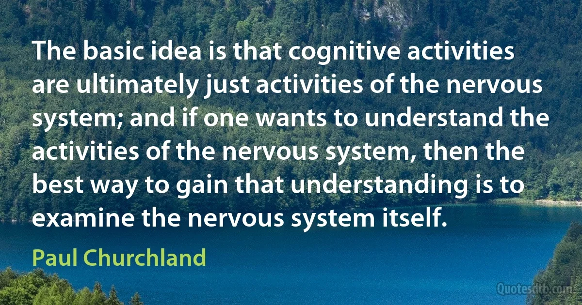 The basic idea is that cognitive activities are ultimately just activities of the nervous system; and if one wants to understand the activities of the nervous system, then the best way to gain that understanding is to examine the nervous system itself. (Paul Churchland)