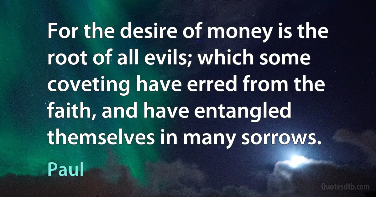 For the desire of money is the root of all evils; which some coveting have erred from the faith, and have entangled themselves in many sorrows. (Paul)