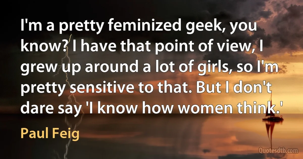 I'm a pretty feminized geek, you know? I have that point of view, I grew up around a lot of girls, so I'm pretty sensitive to that. But I don't dare say 'I know how women think.' (Paul Feig)