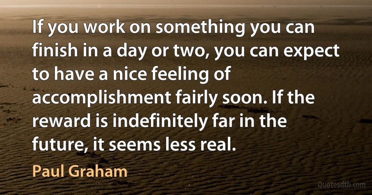 If you work on something you can finish in a day or two, you can expect to have a nice feeling of accomplishment fairly soon. If the reward is indefinitely far in the future, it seems less real. (Paul Graham)