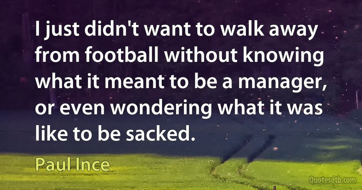 I just didn't want to walk away from football without knowing what it meant to be a manager, or even wondering what it was like to be sacked. (Paul Ince)