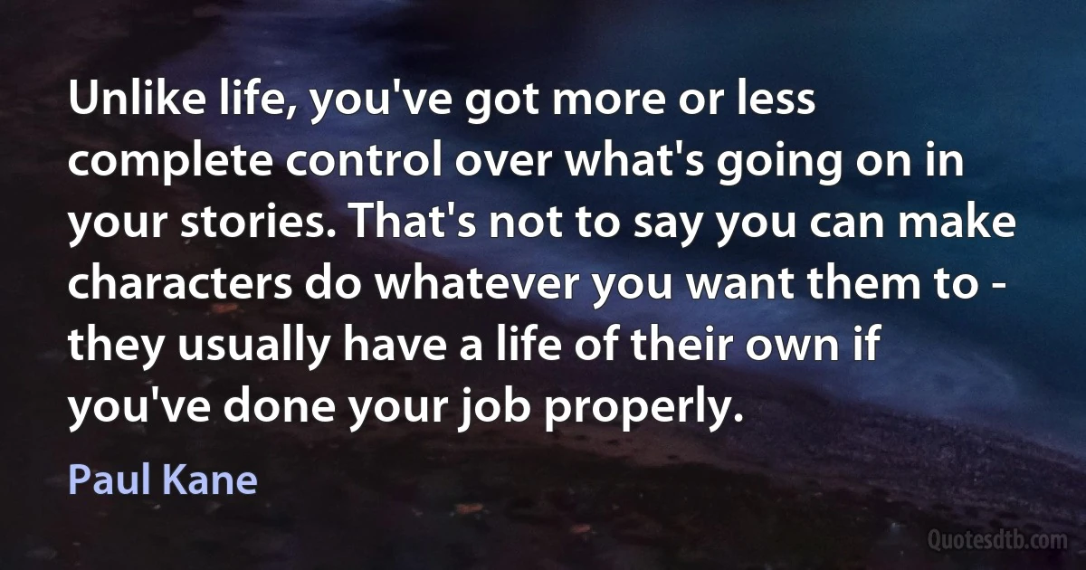 Unlike life, you've got more or less complete control over what's going on in your stories. That's not to say you can make characters do whatever you want them to - they usually have a life of their own if you've done your job properly. (Paul Kane)