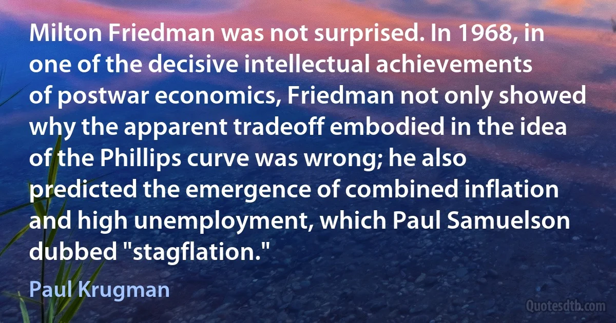 Milton Friedman was not surprised. In 1968, in one of the decisive intellectual achievements of postwar economics, Friedman not only showed why the apparent tradeoff embodied in the idea of the Phillips curve was wrong; he also predicted the emergence of combined inflation and high unemployment, which Paul Samuelson dubbed "stagflation." (Paul Krugman)