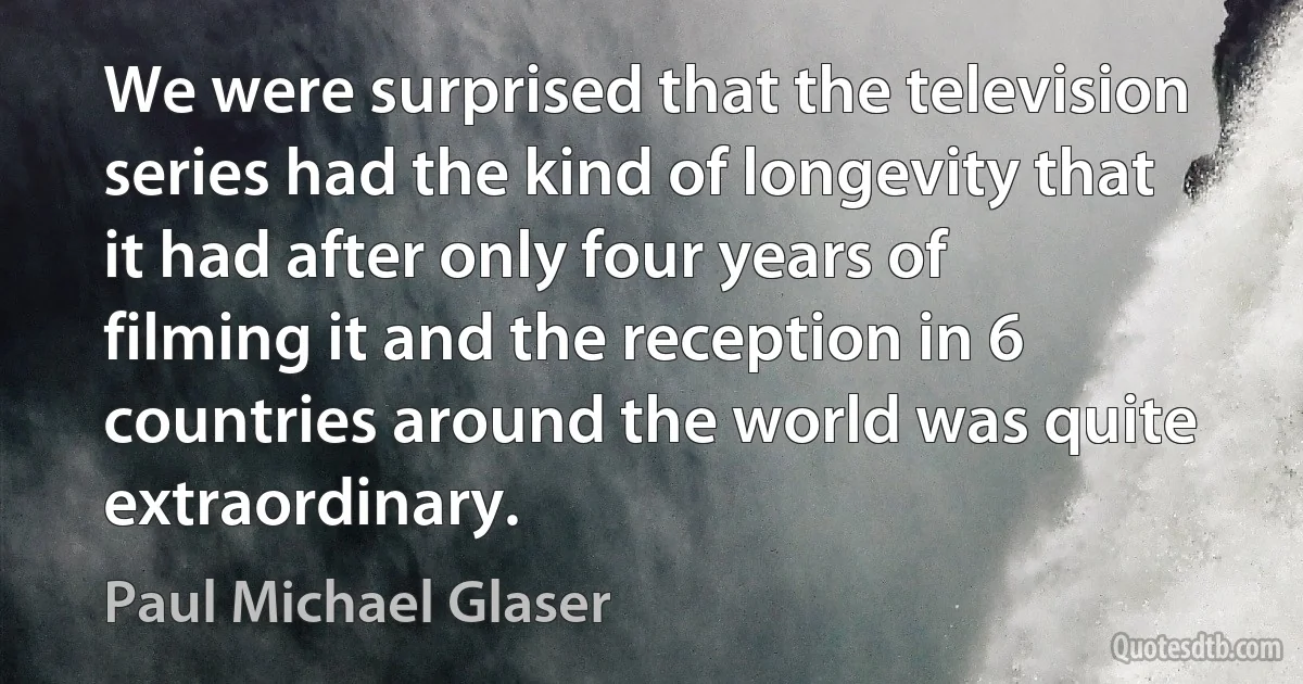 We were surprised that the television series had the kind of longevity that it had after only four years of filming it and the reception in 6 countries around the world was quite extraordinary. (Paul Michael Glaser)