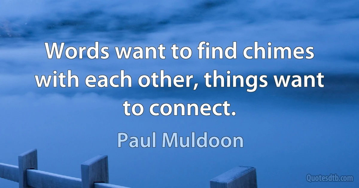 Words want to find chimes with each other, things want to connect. (Paul Muldoon)