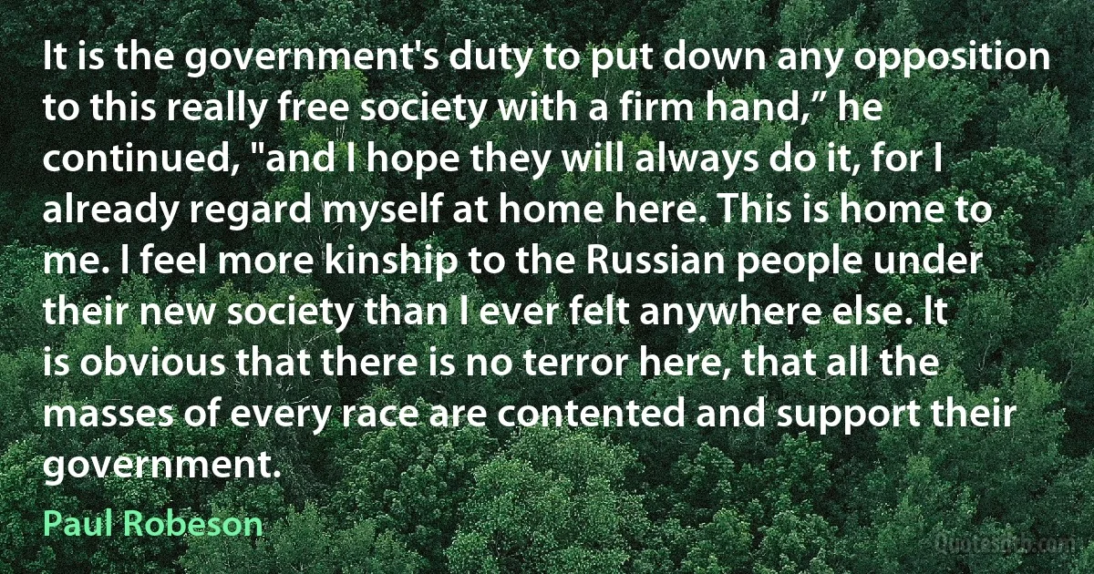 It is the government's duty to put down any opposition to this really free society with a firm hand,” he continued, "and I hope they will always do it, for I already regard myself at home here. This is home to me. I feel more kinship to the Russian people under their new society than I ever felt anywhere else. It is obvious that there is no terror here, that all the masses of every race are contented and support their government. (Paul Robeson)