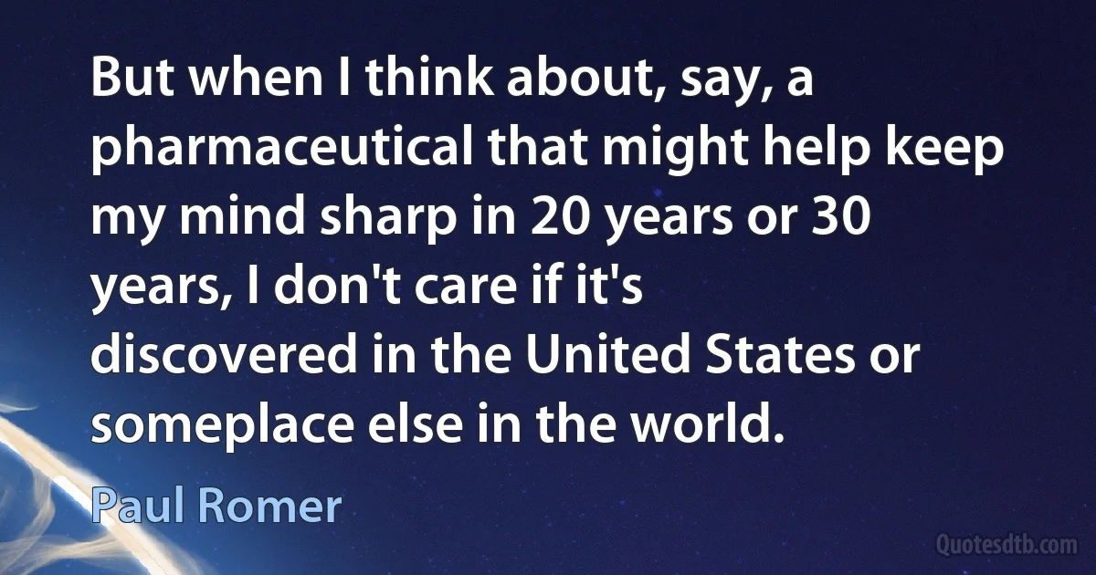 But when I think about, say, a pharmaceutical that might help keep my mind sharp in 20 years or 30 years, I don't care if it's discovered in the United States or someplace else in the world. (Paul Romer)