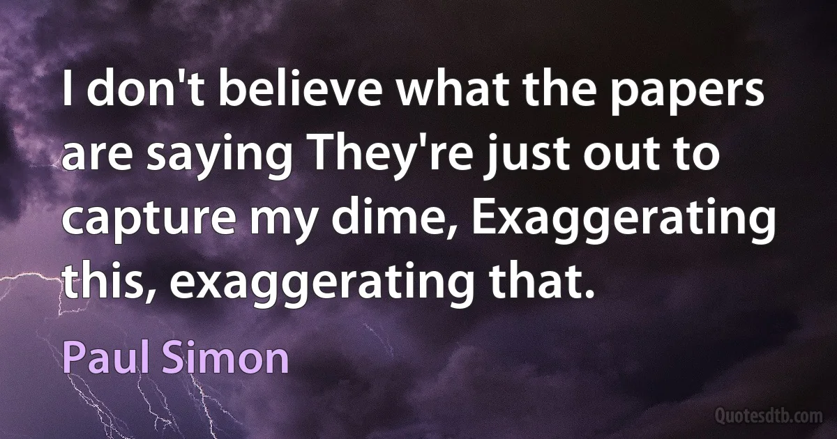 I don't believe what the papers are saying They're just out to capture my dime, Exaggerating this, exaggerating that. (Paul Simon)