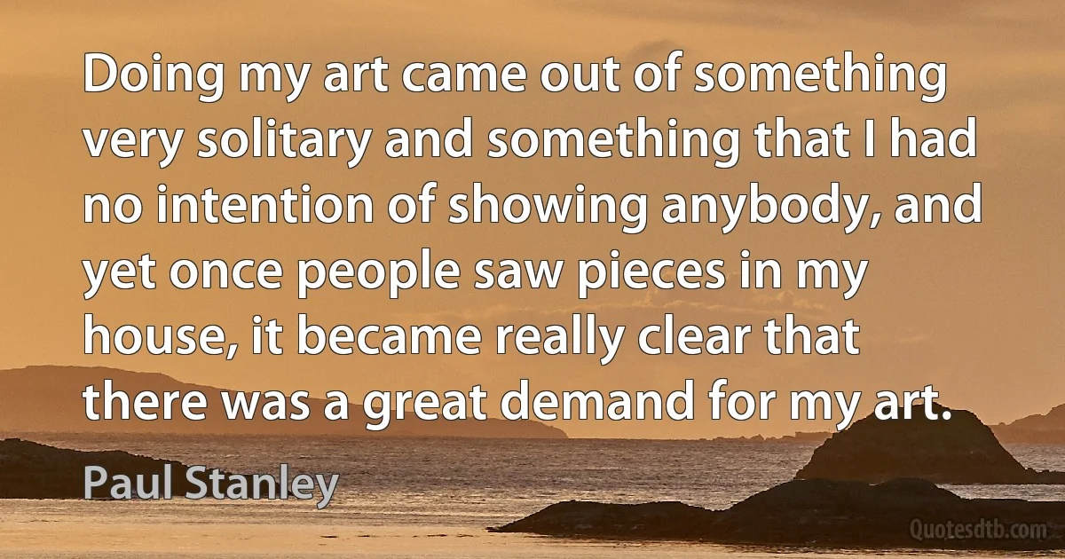 Doing my art came out of something very solitary and something that I had no intention of showing anybody, and yet once people saw pieces in my house, it became really clear that there was a great demand for my art. (Paul Stanley)