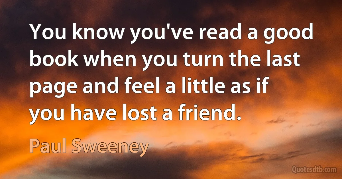 You know you've read a good book when you turn the last page and feel a little as if you have lost a friend. (Paul Sweeney)