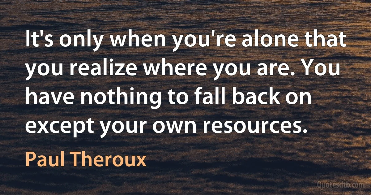 It's only when you're alone that you realize where you are. You have nothing to fall back on except your own resources. (Paul Theroux)