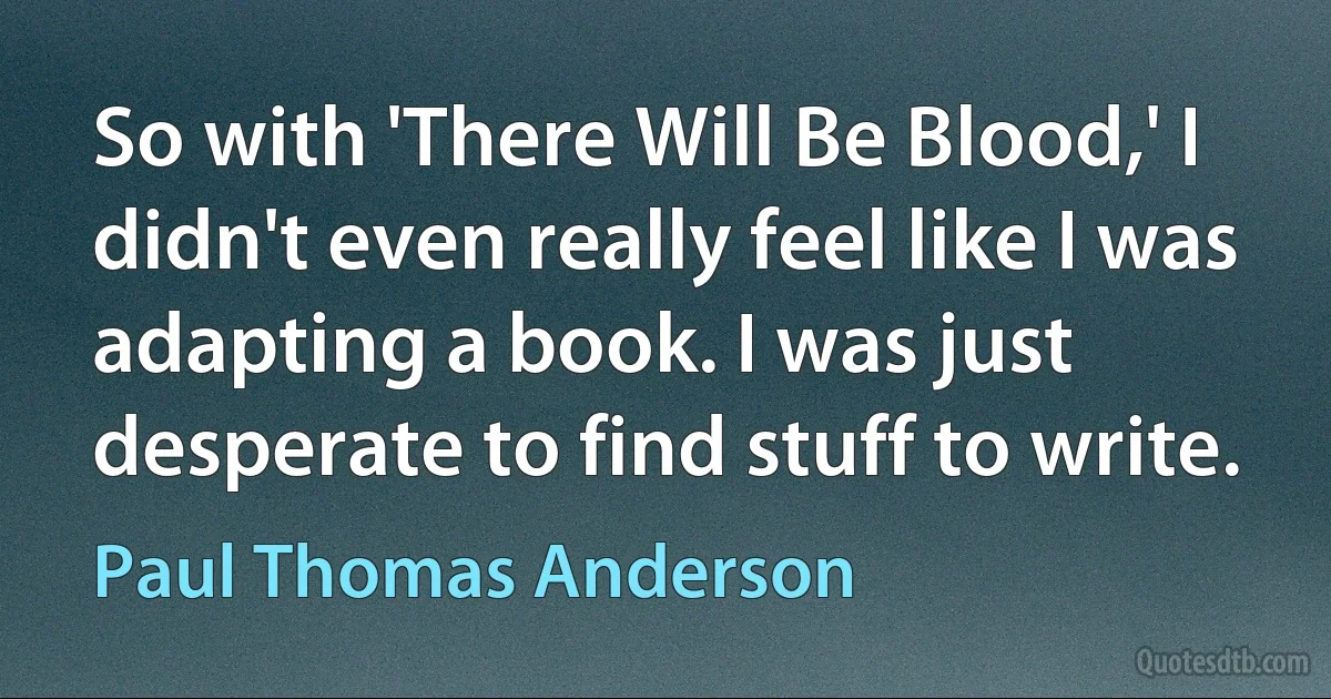 So with 'There Will Be Blood,' I didn't even really feel like I was adapting a book. I was just desperate to find stuff to write. (Paul Thomas Anderson)