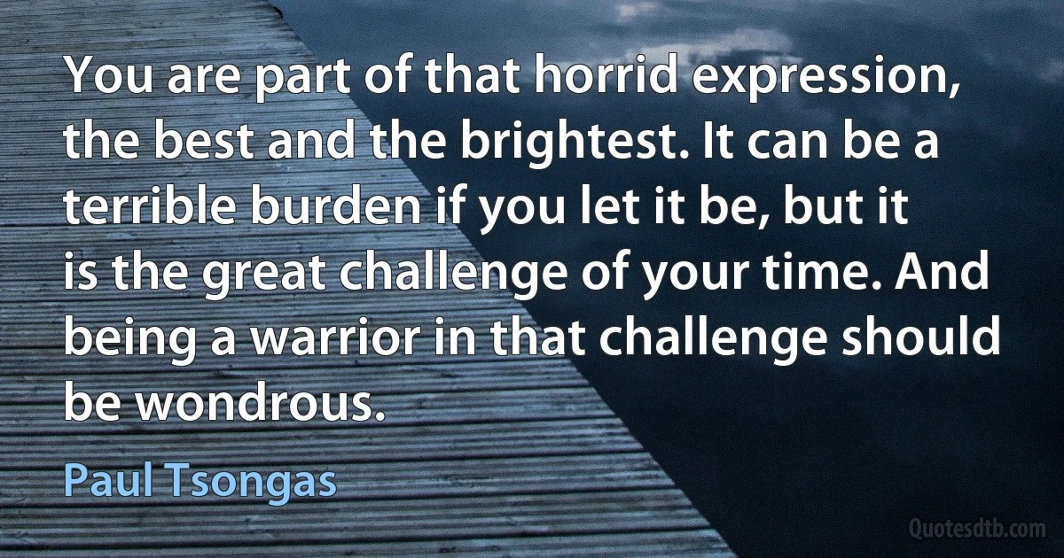 You are part of that horrid expression, the best and the brightest. It can be a terrible burden if you let it be, but it is the great challenge of your time. And being a warrior in that challenge should be wondrous. (Paul Tsongas)