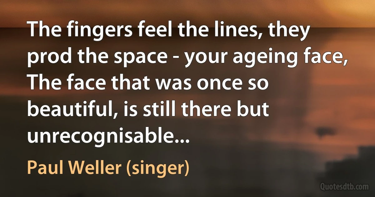 The fingers feel the lines, they prod the space - your ageing face,
The face that was once so beautiful, is still there but unrecognisable... (Paul Weller (singer))