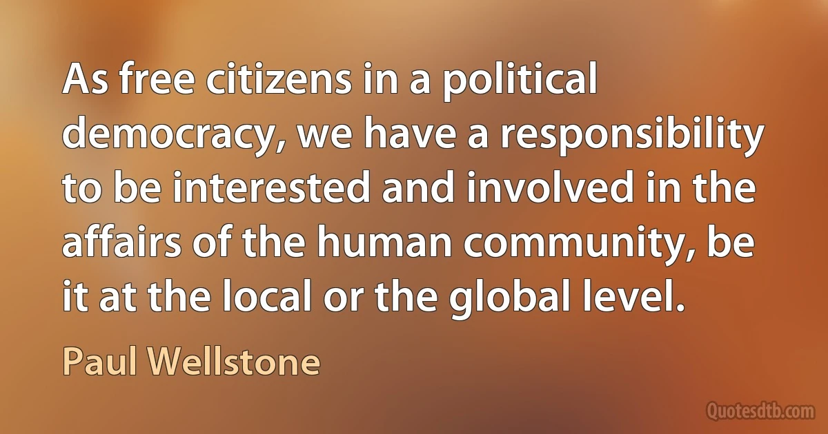 As free citizens in a political democracy, we have a responsibility to be interested and involved in the affairs of the human community, be it at the local or the global level. (Paul Wellstone)