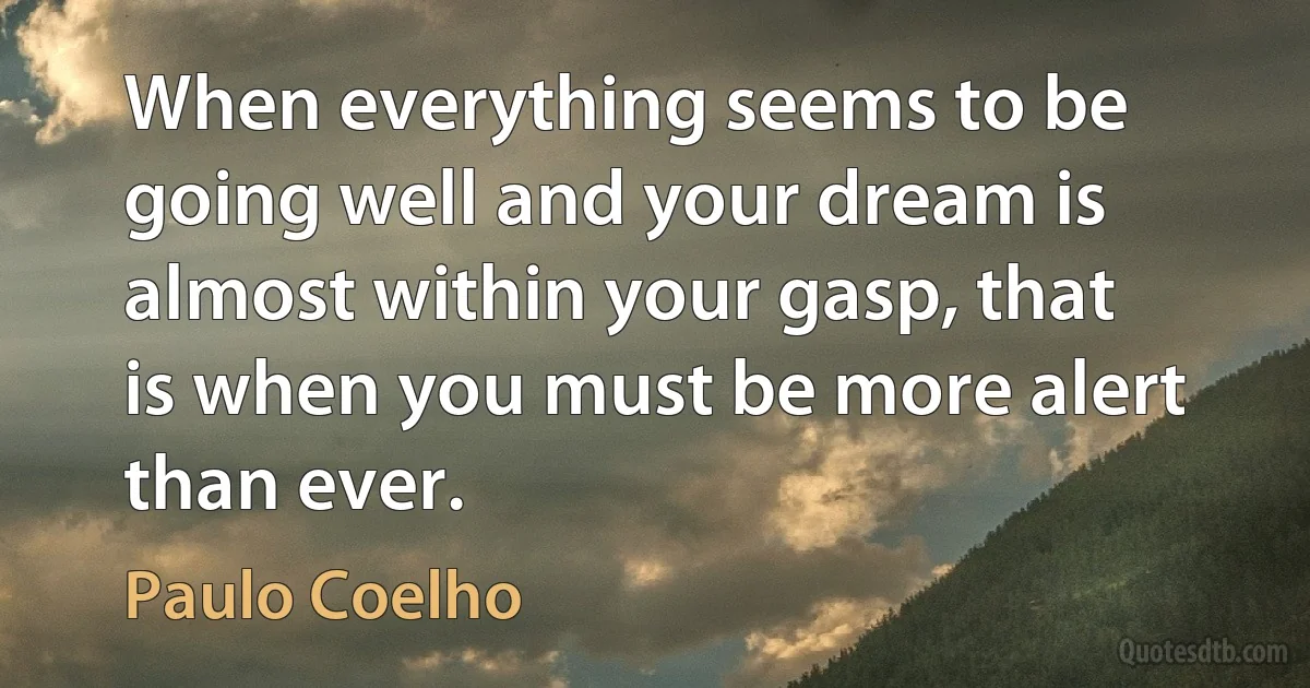 When everything seems to be going well and your dream is almost within your gasp, that is when you must be more alert than ever. (Paulo Coelho)