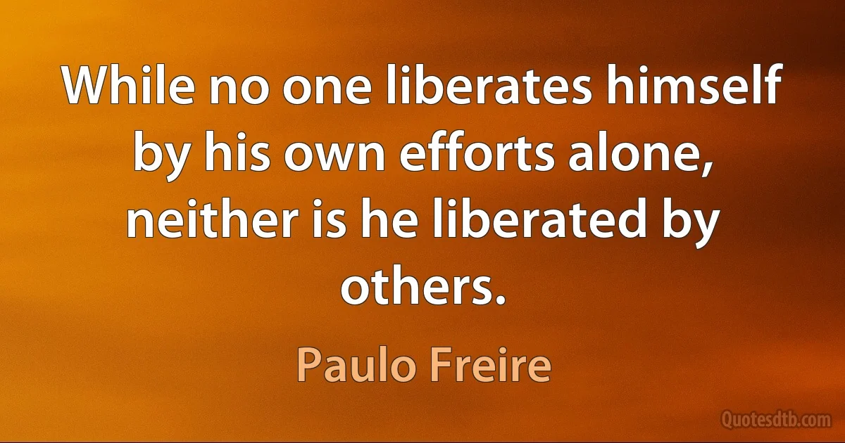 While no one liberates himself by his own efforts alone, neither is he liberated by others. (Paulo Freire)