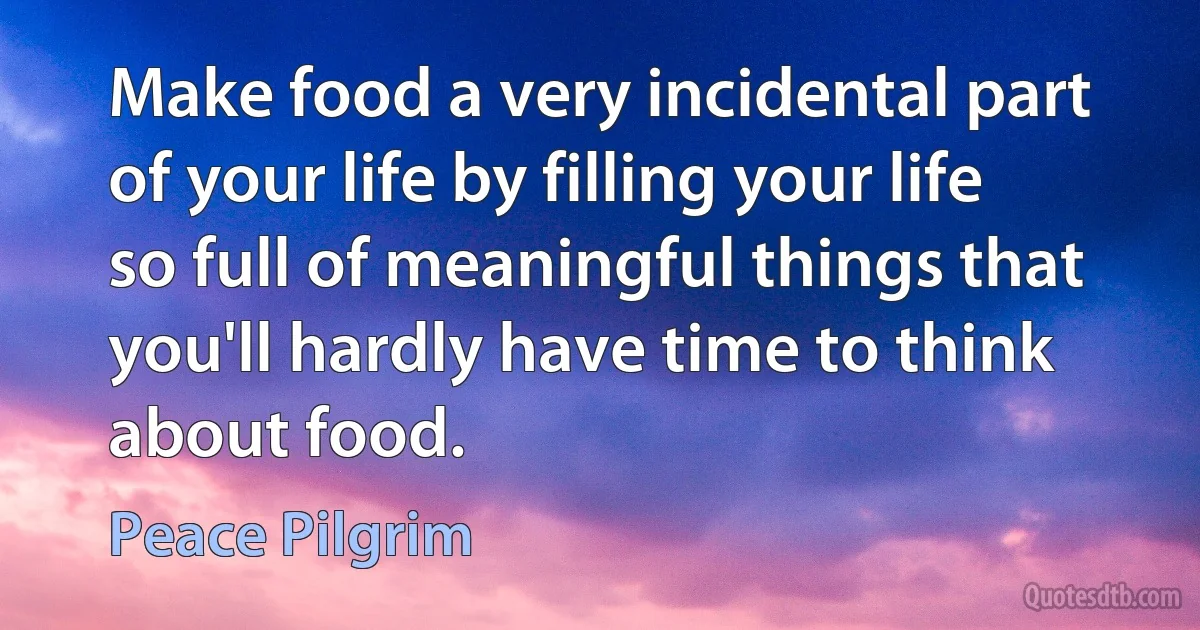 Make food a very incidental part of your life by filling your life so full of meaningful things that you'll hardly have time to think about food. (Peace Pilgrim)