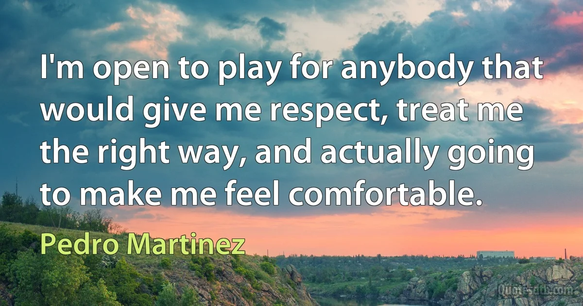 I'm open to play for anybody that would give me respect, treat me the right way, and actually going to make me feel comfortable. (Pedro Martinez)