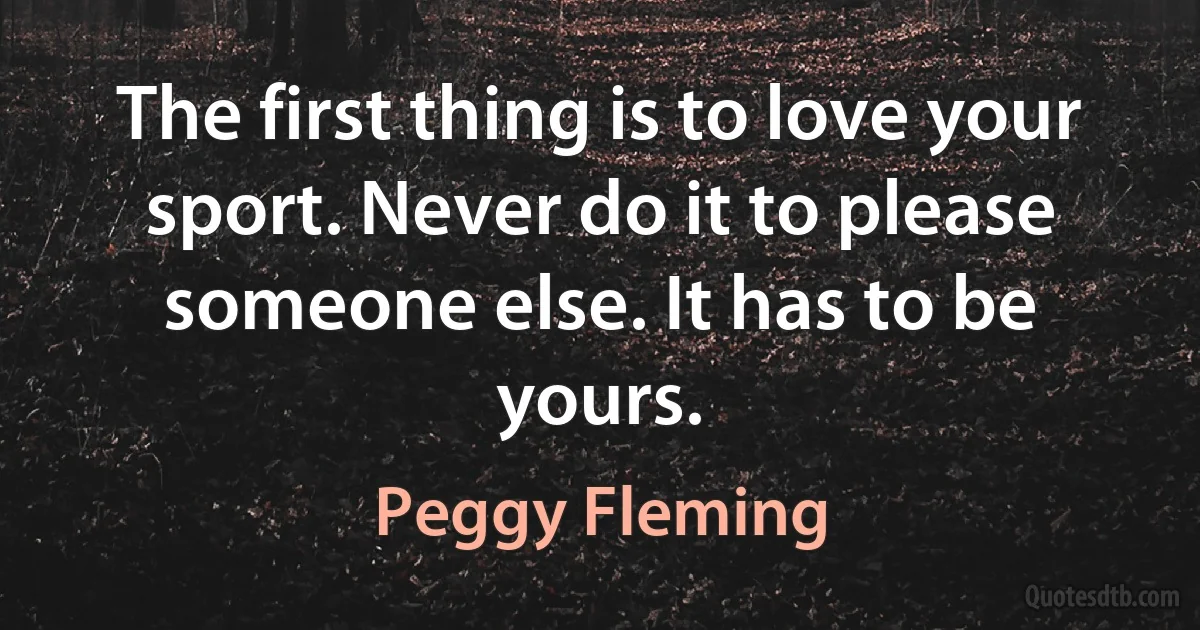 The first thing is to love your sport. Never do it to please someone else. It has to be yours. (Peggy Fleming)