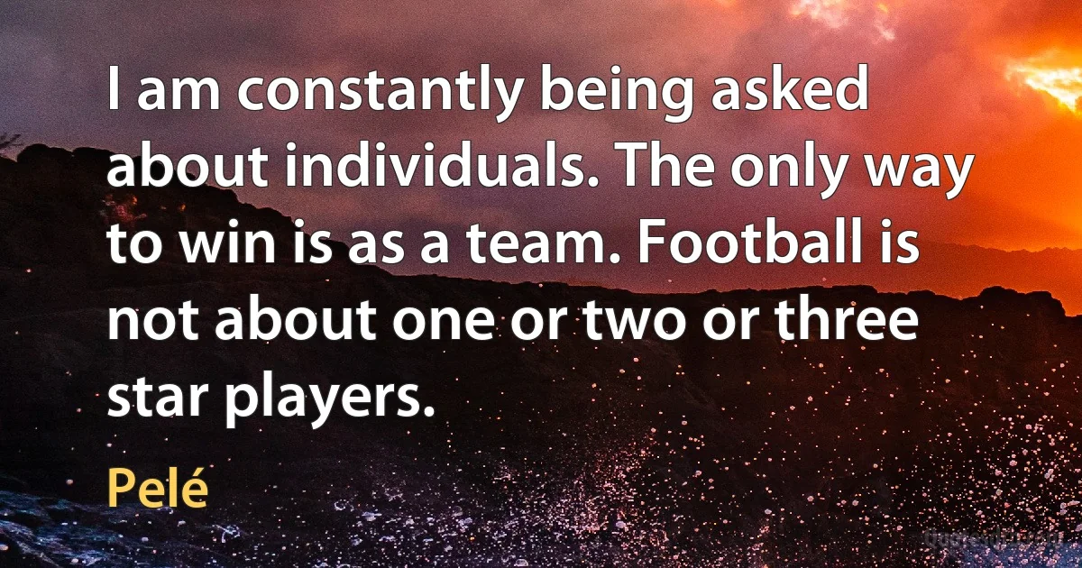 I am constantly being asked about individuals. The only way to win is as a team. Football is not about one or two or three star players. (Pelé)