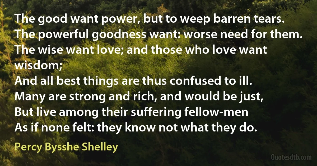 The good want power, but to weep barren tears.
The powerful goodness want: worse need for them.
The wise want love; and those who love want wisdom;
And all best things are thus confused to ill.
Many are strong and rich, and would be just,
But live among their suffering fellow-men
As if none felt: they know not what they do. (Percy Bysshe Shelley)