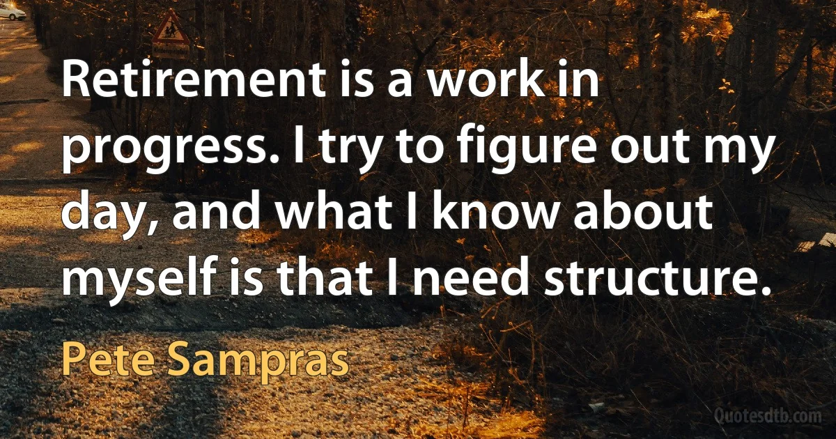 Retirement is a work in progress. I try to figure out my day, and what I know about myself is that I need structure. (Pete Sampras)