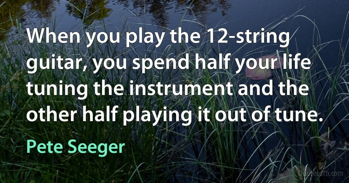 When you play the 12-string guitar, you spend half your life tuning the instrument and the other half playing it out of tune. (Pete Seeger)