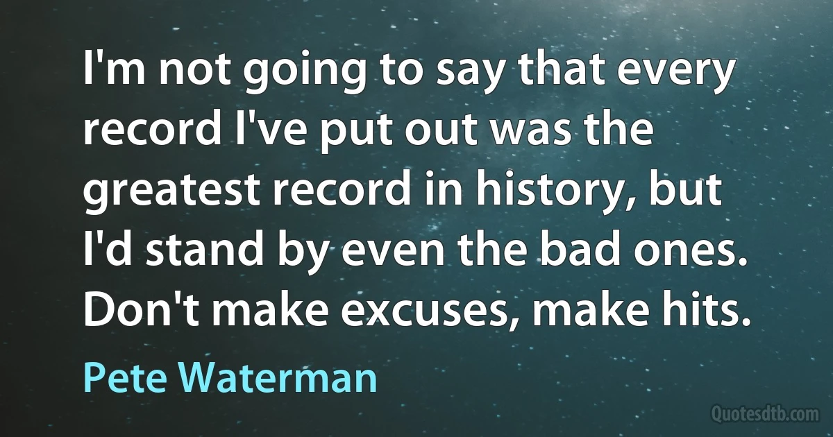 I'm not going to say that every record I've put out was the greatest record in history, but I'd stand by even the bad ones. Don't make excuses, make hits. (Pete Waterman)