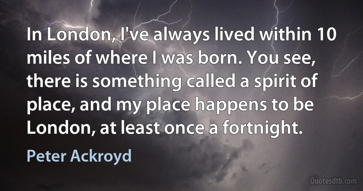 In London, I've always lived within 10 miles of where I was born. You see, there is something called a spirit of place, and my place happens to be London, at least once a fortnight. (Peter Ackroyd)