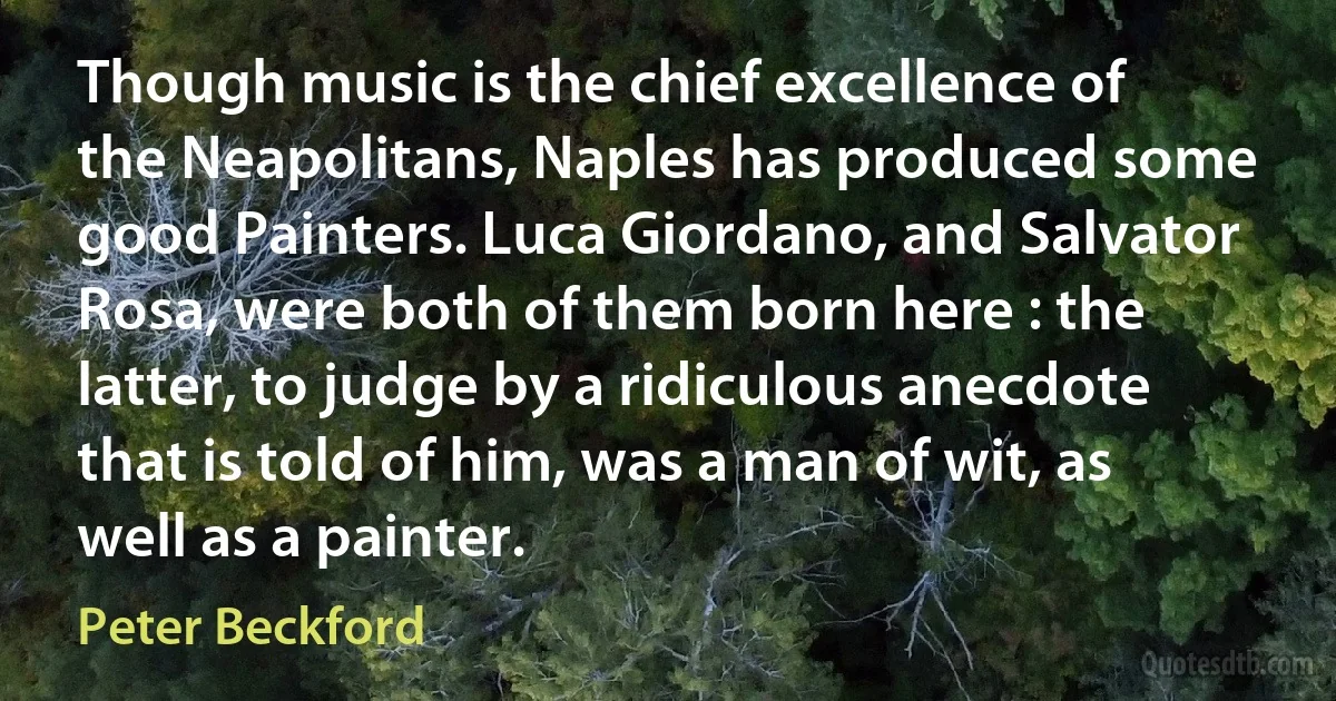 Though music is the chief excellence of the Neapolitans, Naples has produced some good Painters. Luca Giordano, and Salvator Rosa, were both of them born here : the latter, to judge by a ridiculous anecdote that is told of him, was a man of wit, as well as a painter. (Peter Beckford)