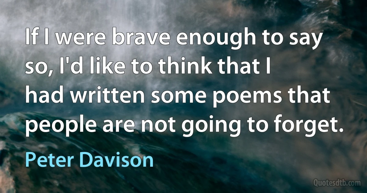 If I were brave enough to say so, I'd like to think that I had written some poems that people are not going to forget. (Peter Davison)