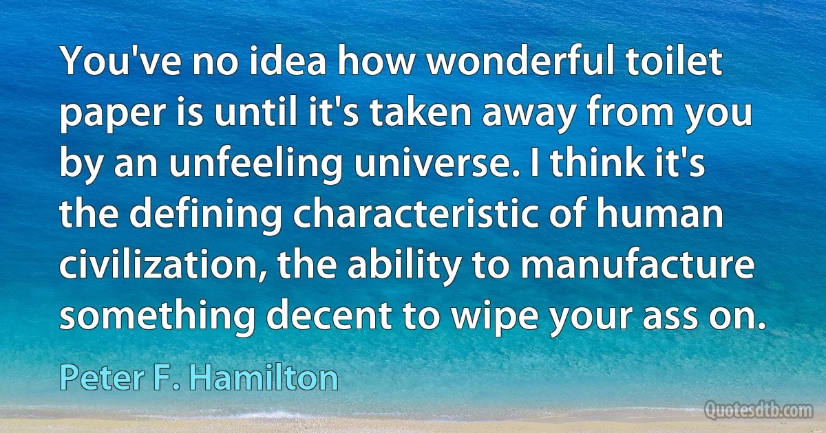 You've no idea how wonderful toilet paper is until it's taken away from you by an unfeeling universe. I think it's the defining characteristic of human civilization, the ability to manufacture something decent to wipe your ass on. (Peter F. Hamilton)