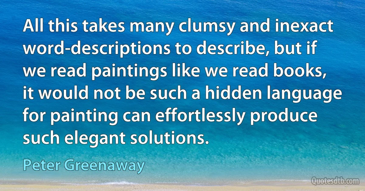 All this takes many clumsy and inexact word-descriptions to describe, but if we read paintings like we read books, it would not be such a hidden language for painting can effortlessly produce such elegant solutions. (Peter Greenaway)