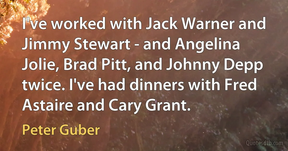 I've worked with Jack Warner and Jimmy Stewart - and Angelina Jolie, Brad Pitt, and Johnny Depp twice. I've had dinners with Fred Astaire and Cary Grant. (Peter Guber)