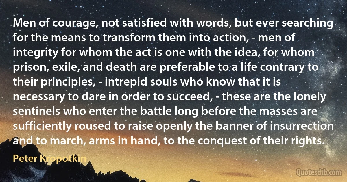 Men of courage, not satisfied with words, but ever searching for the means to transform them into action, - men of integrity for whom the act is one with the idea, for whom prison, exile, and death are preferable to a life contrary to their principles, - intrepid souls who know that it is necessary to dare in order to succeed, - these are the lonely sentinels who enter the battle long before the masses are sufficiently roused to raise openly the banner of insurrection and to march, arms in hand, to the conquest of their rights. (Peter Kropotkin)